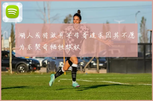 湖人或将放弃字母哥追求因其不愿为东契奇牺牲球权