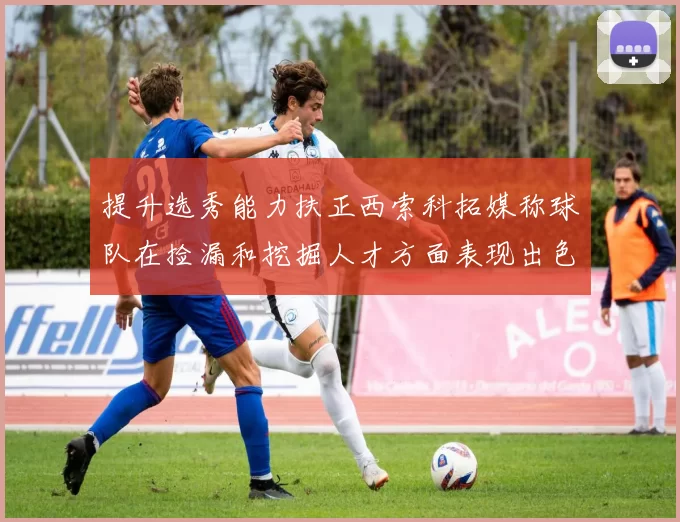 提升选秀能力扶正西索科拓媒称球队在捡漏和挖掘人才方面表现出色