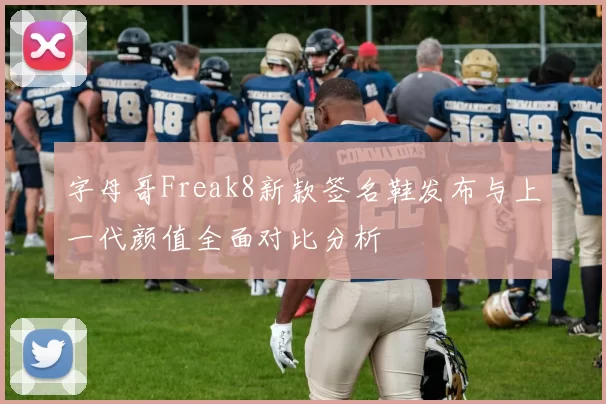 字母哥Freak8新款签名鞋发布与上一代颜值全面对比分析
